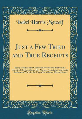 Just a Few Tried and True Receipts: Being a Manuscript Cookbook Printed and Sold for the Benefit of the Providence Day Nursery Association and Social Settlement Work in the City of Providence, Rhode Island (Classic Reprint) - Metcalf, Isabel Harris