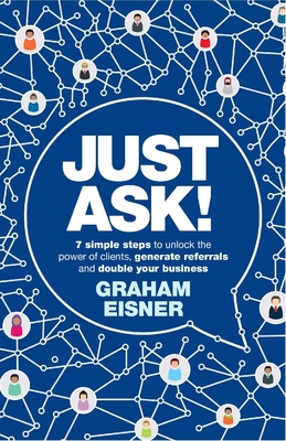 Just Ask!: 7 simple steps to unlock the power of clients, generate referrals and double your business - Eisner, Graham, and Lankester, Brett (Foreword by)
