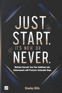 Just Start. It's Now or Never: Motivate Yourself, Turn Your Ambitions into Achievements with Practical, Actionable Steps