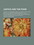 Justice and the Poor: A Study of the Present Denial of Justice to the Poor and of the Agencies Making More Equal Their Position Before the law With Particular Reference to Legal aid Work in the United States