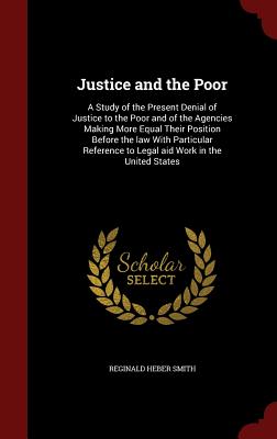 Justice and the Poor: A Study of the Present Denial of Justice to the Poor and of the Agencies Making More Equal Their Position Before the law With Particular Reference to Legal aid Work in the United States - Smith, Reginald Heber