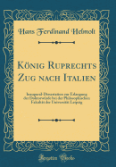 Knig Ruprechts Zug nach Italien: Inaugural-Dissertation zur Erlangung der Doktorwrde bei der Philosophischen Fakultt der Universitt Leipzig (Classic Reprint)