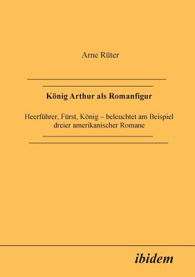 Knig Arthur ALS Romanfigur. Heerf?hrer, F?rst, Knig - Beleuchtet Am Beispiel Dreier Amerikanischer Romane - Ruter, Arne