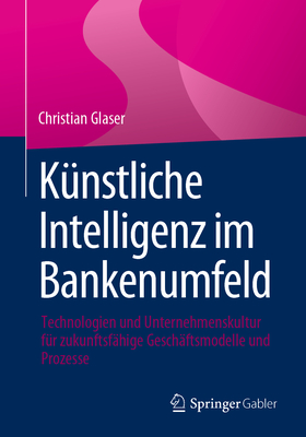 K?nstliche Intelligenz Im Bankenumfeld: Technologien Und Unternehmenskultur F?r Zukunftsf?hige Gesch?ftsmodelle Und Prozesse - Glaser, Christian