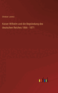 Kaiser Wilhelm Und Die Begrundung Des Deutschen Reiches 1866 - 1871