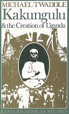 Kakungulu and the Creation of Uganda, 1868-1928: 1868-1928 - Twaddle, Michael