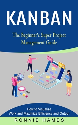 Kanban: The Beginner's Super Project Management Guide (How to Visualize Work and Maximize Efficiency and Output) - Hames, Ronnie