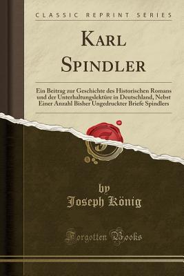 Karl Spindler: Ein Beitrag Zur Geschichte Des Historischen Romans Und Der Unterhaltungslekture in Deutschland, Nebst Einer Anzahl Bisher Ungedruckter Briefe Spindlers (Classic Reprint) - Konig, Joseph