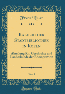 Katalog Der Stadtbibliothek in Koeln, Vol. 1: Abteilung Rh. Geschichte Und Landeskunde Der Rheinprovinz (Classic Reprint)