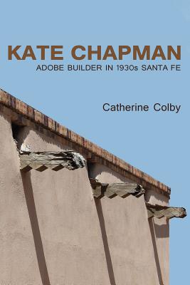 Kate Chapman: Adobe Builder in 1930s Santa Fe - Colby, Catherine