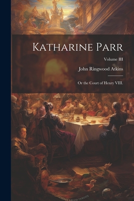 Katharine Parr; or the Court of Henry VIII.; Volume III - Atkins, John Ringwood