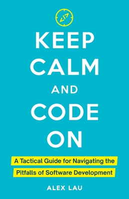 Keep Calm And Code On: A Tactical Guide for Navigating the Pitfalls of Software Development - Lau, Alex