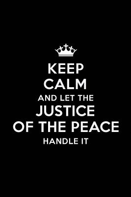 Keep Calm and Let the Justice Of The Peace Handle It: Blank Lined Justice Of The Peace Journal Notebook Diary as a Perfect Birthday, Appreciation day, Business, Thanksgiving, or Christmas Gift for friends, coworkers and family. - Publications, Real Joy