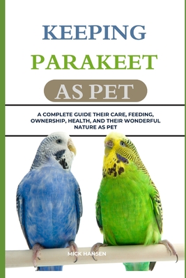 Keeping Parakeet as Pet: A Complete Guide Their Care, Feeding, Ownership, Health, and Their Wonderful Nature as Pet - Hansen, Mick