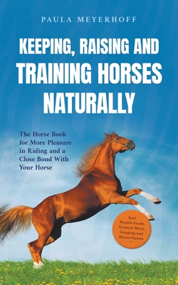 Keeping, Raising and Training Horses Naturally: The Horse Book for More Pleasure in Riding and a Close Bond With Your Horse - Incl. Health Guide, Ground Work, Lunging and Horse Games - Meyerhoff, Paula