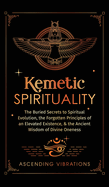 Kemetic Spirituality: The Buried Secrets to Spiritual Evolution, the Forgotten Principles of an Elevated Existence, & the Ancient Wisdom of Divine Oneness