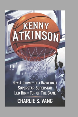 Kenny Atkinson: How a Journey of a Basketball Superstar Led Him to the Top of the Game - S Vang, Charlie