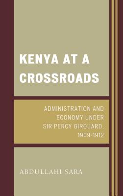 Kenya at a Crossroads: Administration and Economy Under Sir Percy Girouard, 1909-1912 - Sara, Abdullahi