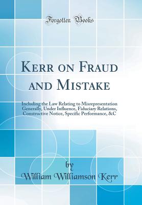 Kerr on Fraud and Mistake: Including the Law Relating to Misrepresentation Generally, Under Influence, Fiduciary Relations, Constructive Notice, Specific Performance, &c (Classic Reprint) - Kerr, William Williamson