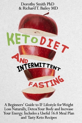 Keto Diet and Intermittent Fasting: A Beginners' Guide to IF Lifestyle for Weight Loss Naturally, Detox Your Body and Increase Your Energy. Includes a Useful 16:8 Meal Plan and Tasty Keto Recipes. - Bailey, Richard T, MD, and Smith, Dorothy, PhD