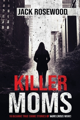 Killer Moms: 16 Bizarre True Crime Stories of Murderous Moms - Rosewood, Jack