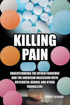 Killing Pain: Understanding the Opioid Pandemic and the American Obsession with Oxycontin, Heroin, and Other Painkillers - Hayward, Robert