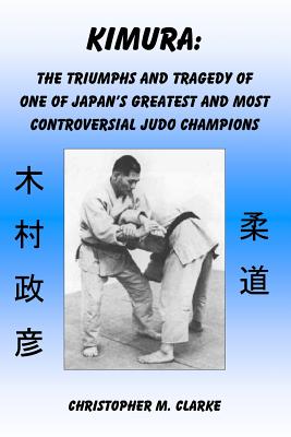 Kimura: The Triumphs and Tragedy of One of Judo's Greatest and Most Controversial Judo Champions - Clarke, Christopher M