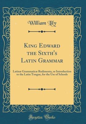 King Edward the Sixth's Latin Grammar: Latin Grammatic Rudimenta, or Introduction to the Latin Tongue, for the Use of Schools (Classic Reprint) - Lily, William