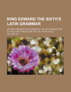 King Edward the Sixth's Latin Grammar: Latinae Grammaticae Rudimenta; Or, an Introduction to the Latin Tongue for the Use of Schools