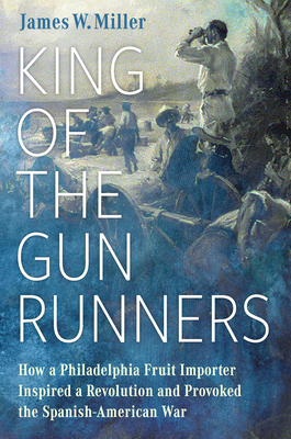 King of the Gunrunners: How a Philadelphia Fruit Importer Inspired a Revolution and Provoked the Spanish-American War - Miller, James W