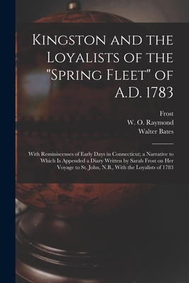 Kingston and the Loyalists of the "Spring Fleet" of A.D. 1783: With Reminiscenses of Early Days in Connecticut; a Narrative to Which is Appended a Diary Written by Sarah Frost on her Voyage to St. John, N.B., With the Loyalists of 1783 - Bates, Walter, and Raymond, W O, and Frost