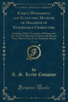 Kirby's Wonderful and Eccentric Museum, or Magazine of Remarkable Characters, Vol. 6 of 6: Including All the Curiosities of Nature and Art, from the Remotest Period to the Present Time, Drawn from Every Authentic Source (Classic Reprint) - Company, R S Kirby