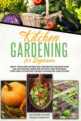 Kitchen Gardening For Beginners: Enjoy Your Home-Grown Food and Design Your Backyard Like an Amazing Landscape of Fruits and Vegetables Start Now to Planting the Best Flavors for Your Kitchen - Markham, Roger, and Holmes, Mathews