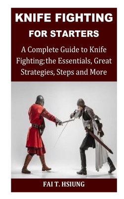 Knife Fighting for Starters: A Complete Guide to Knife Fighting; The Essentials, Great Strategies, Steps and More - T Hsiung, Fai