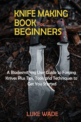 Knife Making Book for Beginners: A Bladesmithing User Guide to Forging Knives Plus Tips, Tools and Techniques to Get You Started - Wade, Luke