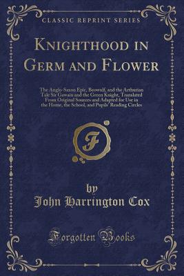 Knighthood in Germ and Flower: The Anglo-Saxon Epic, Beowulf, and the Arthurian Tale Sir Gawain and the Green Knight, Translated from Original Sources and Adapted for Use in the Home, the School, and Pupils' Reading Circles (Classic Reprint) - Cox, John Harrington