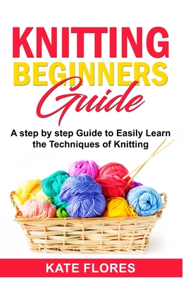 Knitting Beginners Guide: A Complete Step by Step Guide to Easily Learn Knitting Techniques Designed for Absolute Beginners. Includes Pictures and Simple Patterns to Start Creating Awesome Projects - Flores, Kate