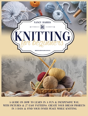 Knitting For Beginners: A Guide on How to Learn in a Fun & Inexpensive Way, with Pictures & 27 Easy Patterns. Create Your Dream Projects in 3 Days & Find Your Inner Peace While Knitting - Harris, Nancy