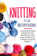 Knitting for Beginners: Learning knitting using pictures, illustration, and easy patterns to create amazing projects