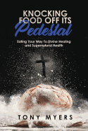 Knocking Food Off Its Pedestal: Eating Your Way to Divine Healing and Supernatural Health