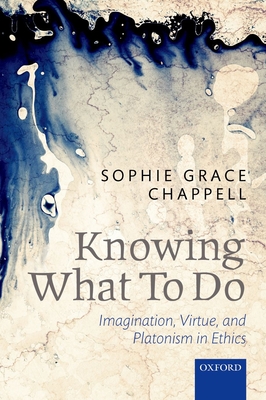Knowing What To Do: Imagination, Virtue, and Platonism in Ethics - Chappell, Sophie Grace