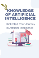 Knowledge Of Artificial Intelligence: Kick-Start Your Journey In Artificial Intelligence: Method To Apply Ai To The Future