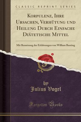 Korpulenz, Ihre Ursachen, Verhtung Und Heilung Durch Einfache Ditetische Mittel: Mit Benutzung Der Erfahrungen Von William Banting (Classic Reprint) - Vogel, Julius, Sir