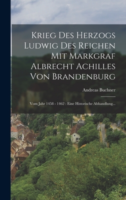 Krieg Des Herzogs Ludwig Des Reichen Mit Markgraf Albrecht Achilles Von Brandenburg: Vom Jahr 1458 - 1462: Eine Historische Abhandlung... - Buchner, Andreas