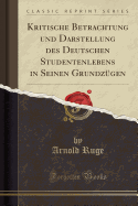 Kritische Betrachtung Und Darstellung Des Deutschen Studentenlebens in Seinen Grundzgen (Classic Reprint)