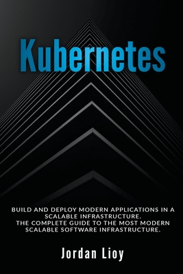 Kubernetes: Build and Deploy Modern Applications in a Scalable Infrastructure. The Complete Guide to the Most Modern Scalable Software Infrastructure. - Lioy, Jordan