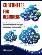 Kubernetes for Beginners: Guide To Container Orchestration, Microservices Deployment, Understanding Cloud-Native Architecture Deploying, Managing, & Scaling Applications With Kubernetes Services