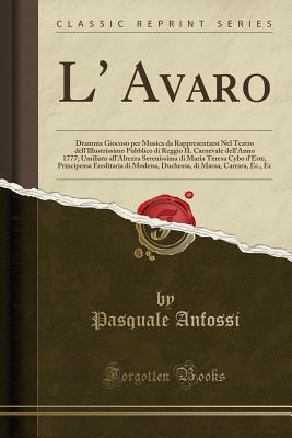 L' Avaro: Dramma Giocoso Per Musica Da Rappresentarsi Nel Teatro Dell'illustrissimo Pubblico Di Reggio Il Carnevale Dell'anno 1777; Umiliato All'altezza Serenissima Di Maria Teresa Cybo D'Este, Principessa Ereditaria Di Modena, Duchessa, Di Massa, Carrara - Anfossi, Pasquale