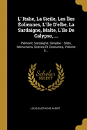 L' Italie, La Sicile, Les ?les ?oliennes, L'?le D'elbe, La Sardaigne, Malte, L'?le De Calypso, ...: Pi?mont, Sardaigne, Simplon: Sites, Monumens, Sc?nes Et Costumes, Volume 5...