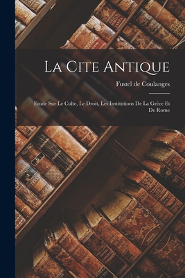 La Cite Antique: Etude sur Le Culte, Le Droit, Les Institutions de la Grce et de Rome - Coulanges, Fustel de